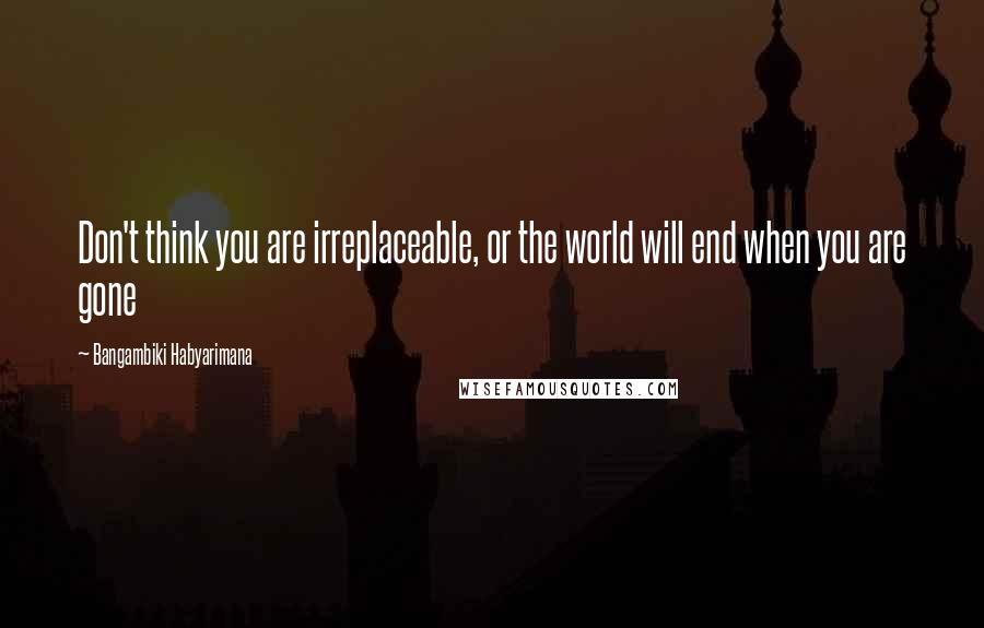 Bangambiki Habyarimana Quotes: Don't think you are irreplaceable, or the world will end when you are gone