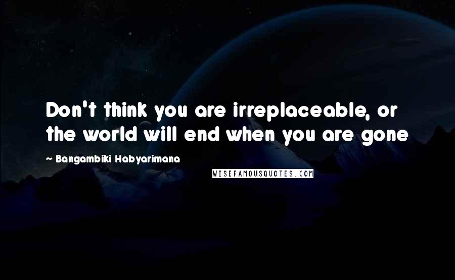 Bangambiki Habyarimana Quotes: Don't think you are irreplaceable, or the world will end when you are gone