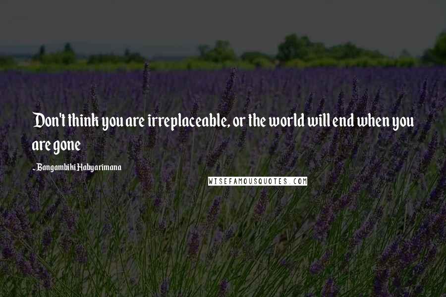 Bangambiki Habyarimana Quotes: Don't think you are irreplaceable, or the world will end when you are gone