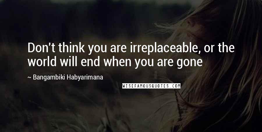 Bangambiki Habyarimana Quotes: Don't think you are irreplaceable, or the world will end when you are gone