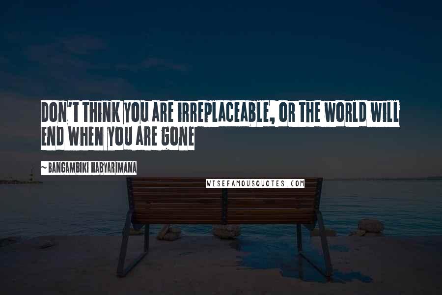 Bangambiki Habyarimana Quotes: Don't think you are irreplaceable, or the world will end when you are gone