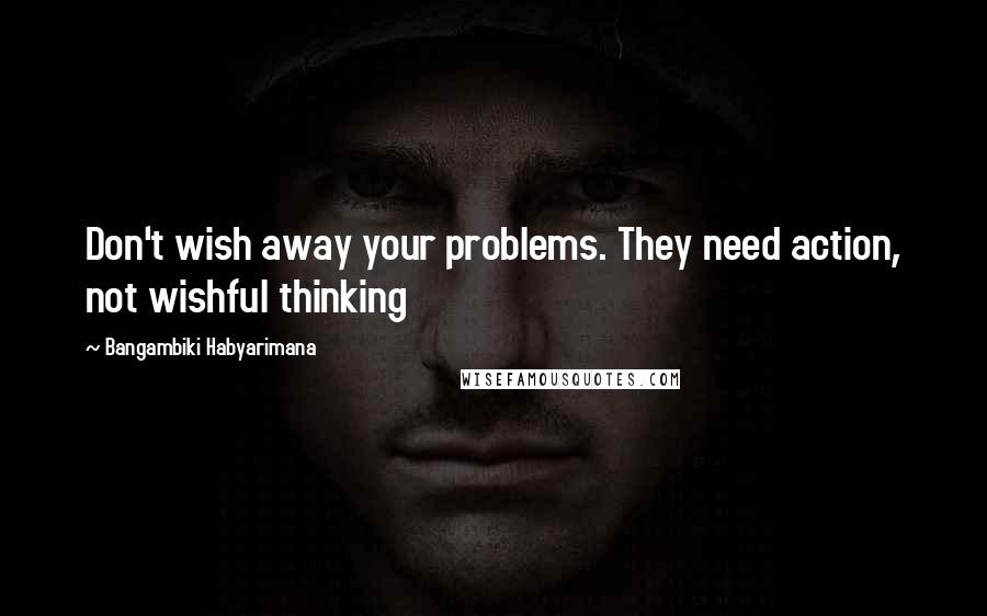 Bangambiki Habyarimana Quotes: Don't wish away your problems. They need action, not wishful thinking