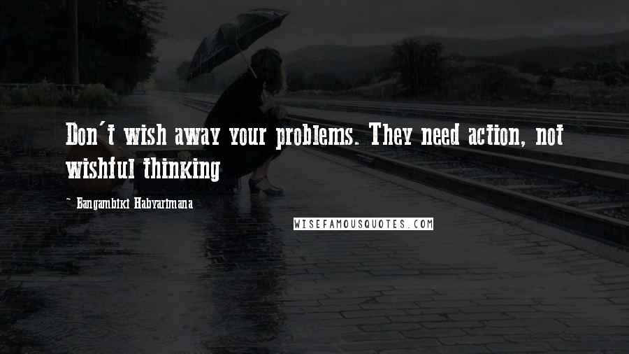 Bangambiki Habyarimana Quotes: Don't wish away your problems. They need action, not wishful thinking