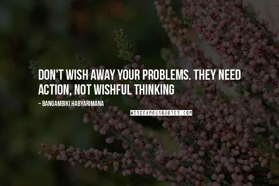 Bangambiki Habyarimana Quotes: Don't wish away your problems. They need action, not wishful thinking