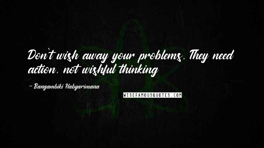 Bangambiki Habyarimana Quotes: Don't wish away your problems. They need action, not wishful thinking