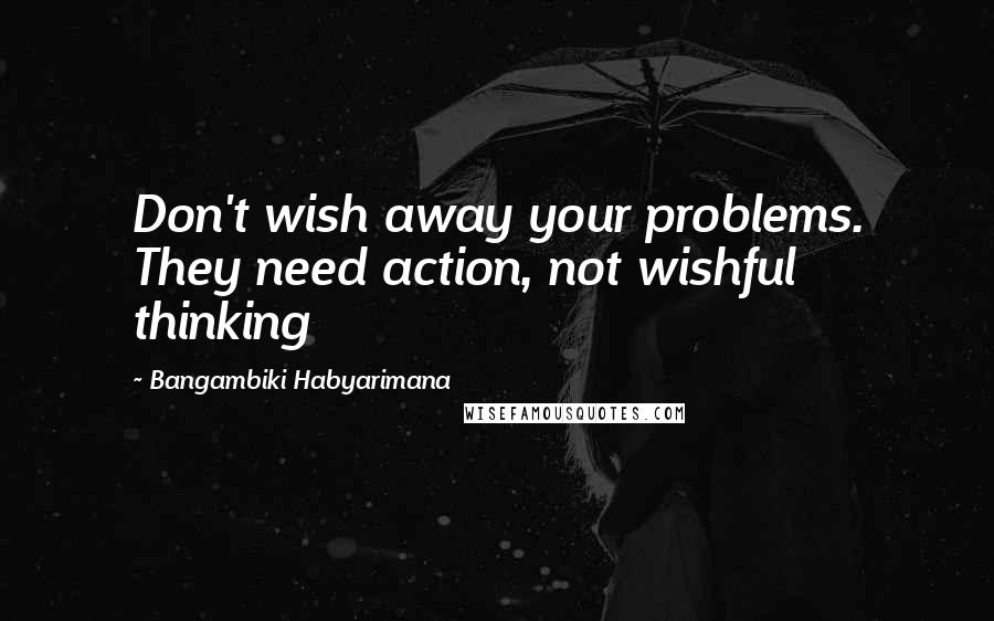 Bangambiki Habyarimana Quotes: Don't wish away your problems. They need action, not wishful thinking