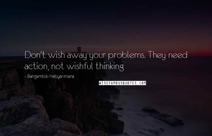 Bangambiki Habyarimana Quotes: Don't wish away your problems. They need action, not wishful thinking