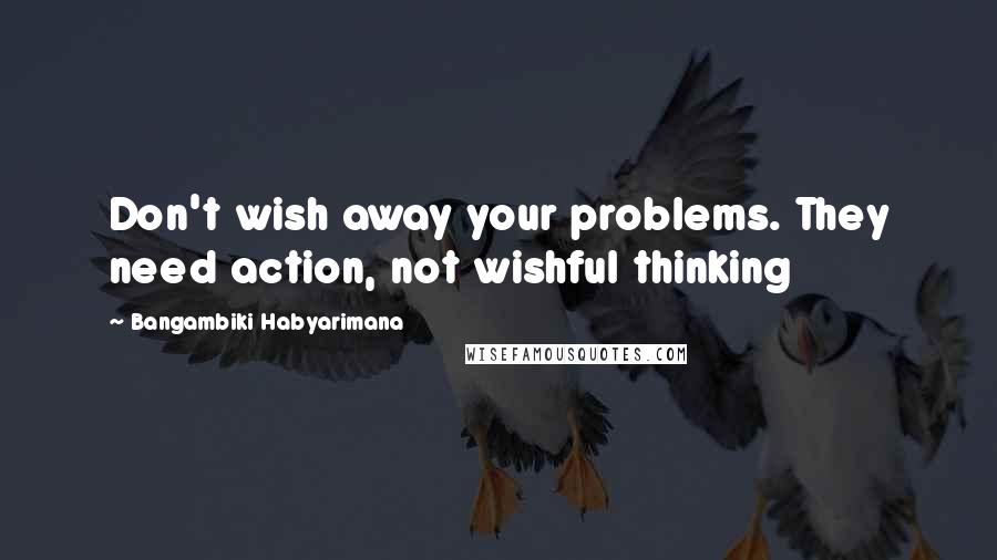 Bangambiki Habyarimana Quotes: Don't wish away your problems. They need action, not wishful thinking