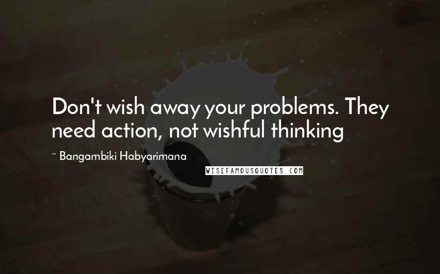 Bangambiki Habyarimana Quotes: Don't wish away your problems. They need action, not wishful thinking