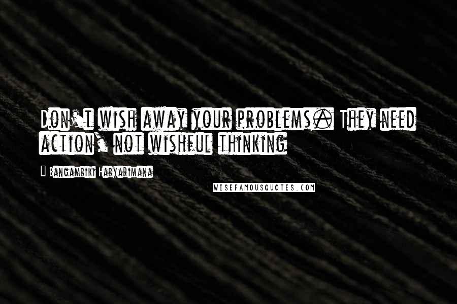 Bangambiki Habyarimana Quotes: Don't wish away your problems. They need action, not wishful thinking