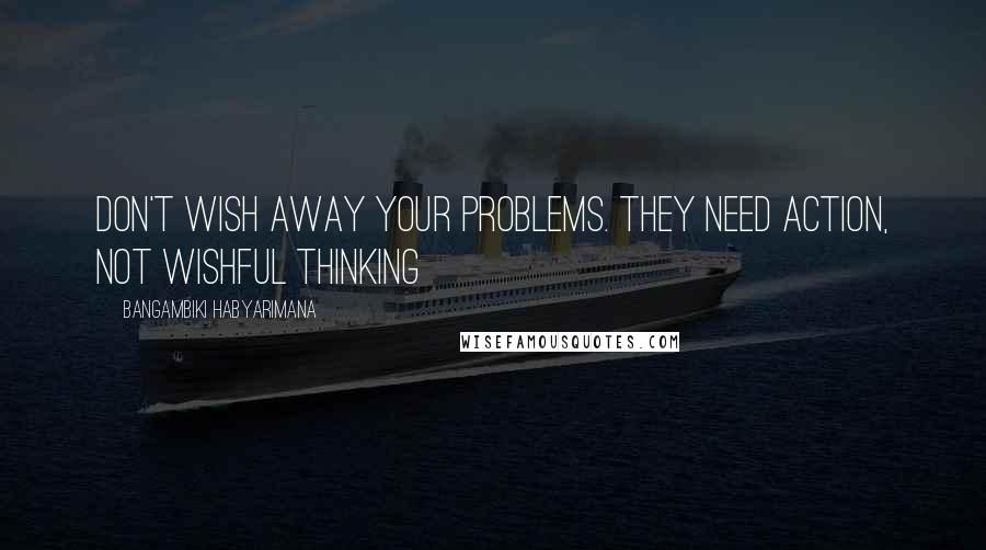 Bangambiki Habyarimana Quotes: Don't wish away your problems. They need action, not wishful thinking