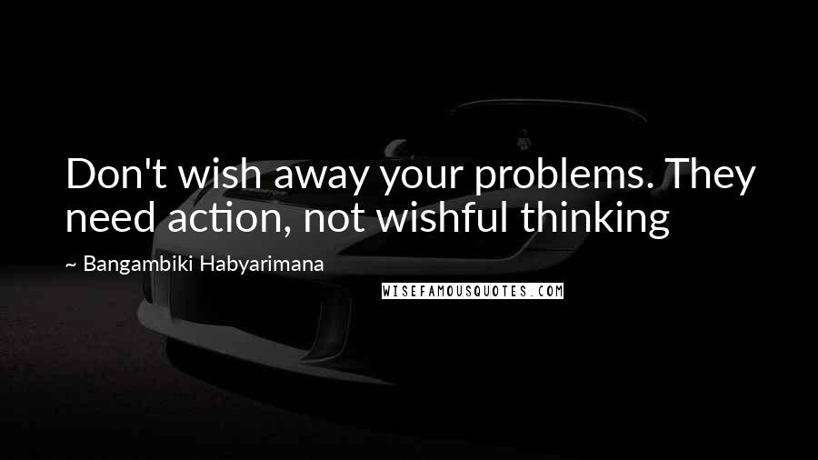 Bangambiki Habyarimana Quotes: Don't wish away your problems. They need action, not wishful thinking