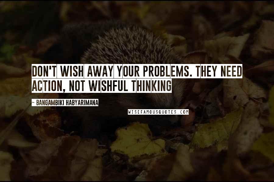 Bangambiki Habyarimana Quotes: Don't wish away your problems. They need action, not wishful thinking