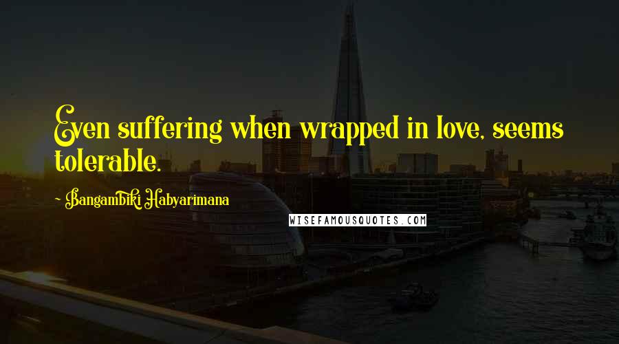 Bangambiki Habyarimana Quotes: Even suffering when wrapped in love, seems tolerable.