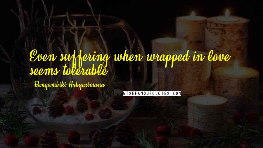 Bangambiki Habyarimana Quotes: Even suffering when wrapped in love, seems tolerable.