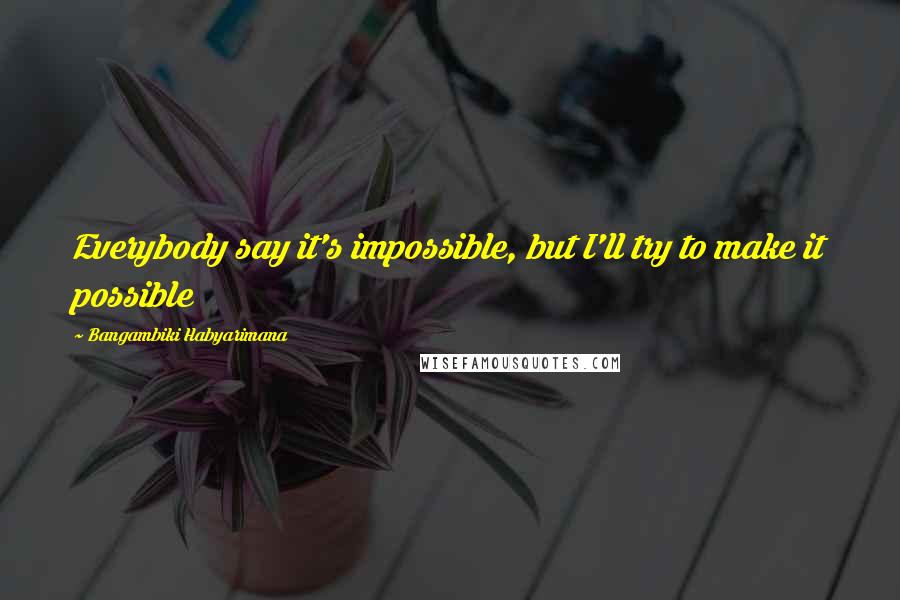 Bangambiki Habyarimana Quotes: Everybody say it's impossible, but I'll try to make it possible