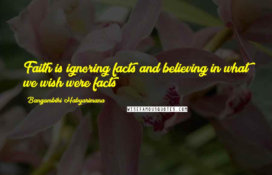 Bangambiki Habyarimana Quotes: Faith is ignoring facts and believing in what we wish were facts