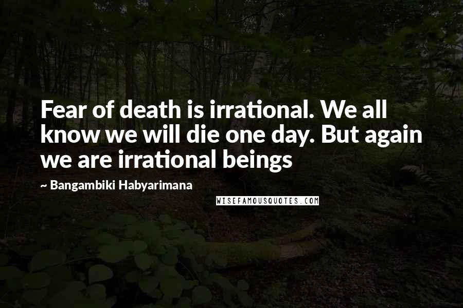 Bangambiki Habyarimana Quotes: Fear of death is irrational. We all know we will die one day. But again we are irrational beings
