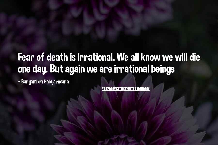 Bangambiki Habyarimana Quotes: Fear of death is irrational. We all know we will die one day. But again we are irrational beings