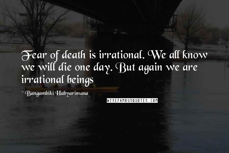 Bangambiki Habyarimana Quotes: Fear of death is irrational. We all know we will die one day. But again we are irrational beings