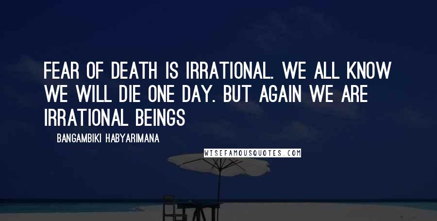 Bangambiki Habyarimana Quotes: Fear of death is irrational. We all know we will die one day. But again we are irrational beings