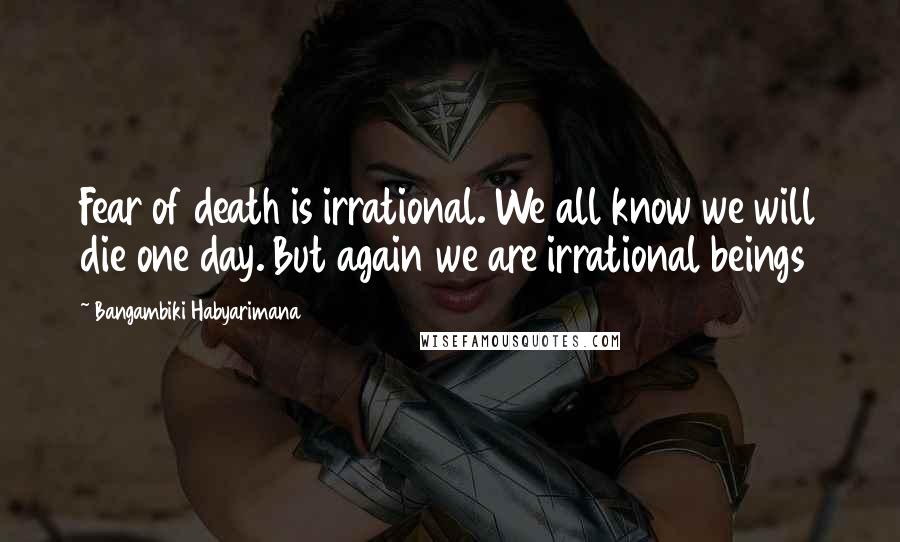 Bangambiki Habyarimana Quotes: Fear of death is irrational. We all know we will die one day. But again we are irrational beings