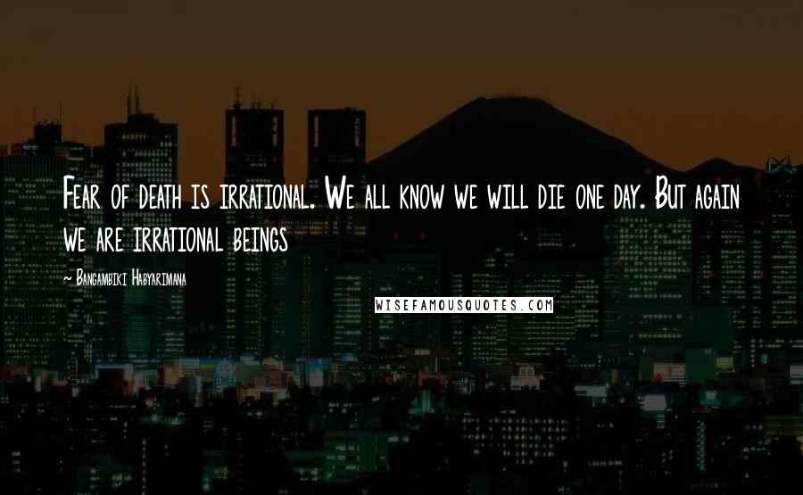 Bangambiki Habyarimana Quotes: Fear of death is irrational. We all know we will die one day. But again we are irrational beings