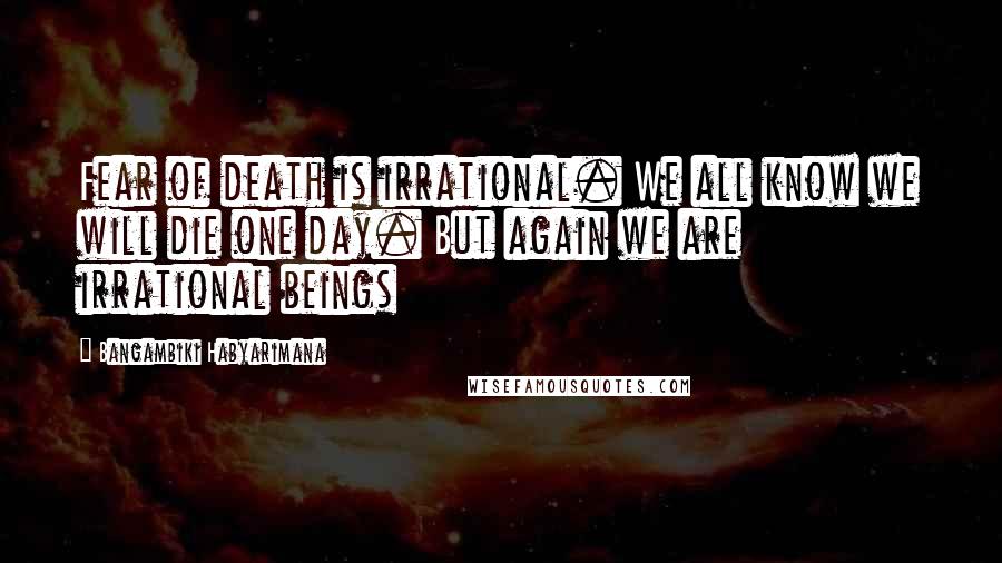 Bangambiki Habyarimana Quotes: Fear of death is irrational. We all know we will die one day. But again we are irrational beings