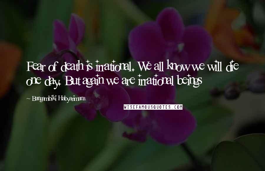 Bangambiki Habyarimana Quotes: Fear of death is irrational. We all know we will die one day. But again we are irrational beings