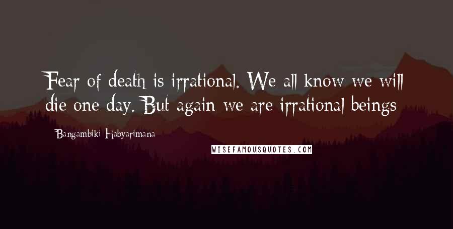 Bangambiki Habyarimana Quotes: Fear of death is irrational. We all know we will die one day. But again we are irrational beings