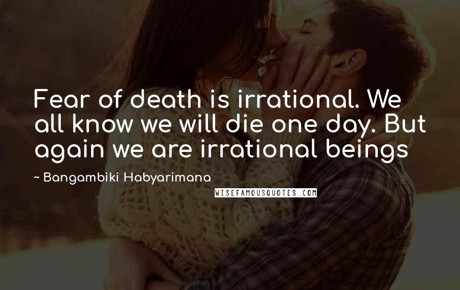 Bangambiki Habyarimana Quotes: Fear of death is irrational. We all know we will die one day. But again we are irrational beings