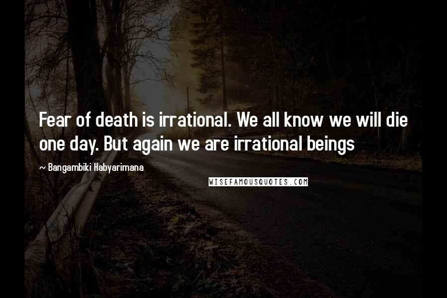 Bangambiki Habyarimana Quotes: Fear of death is irrational. We all know we will die one day. But again we are irrational beings