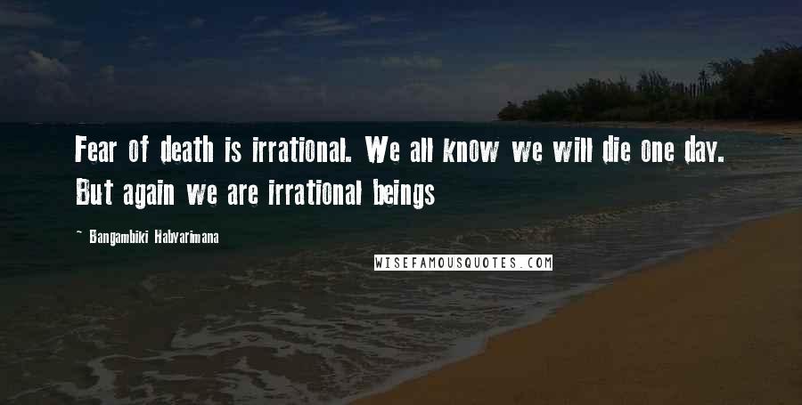 Bangambiki Habyarimana Quotes: Fear of death is irrational. We all know we will die one day. But again we are irrational beings