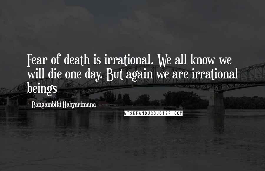 Bangambiki Habyarimana Quotes: Fear of death is irrational. We all know we will die one day. But again we are irrational beings