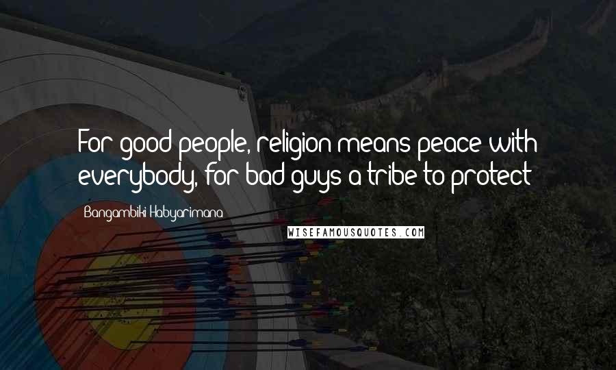 Bangambiki Habyarimana Quotes: For good people, religion means peace with everybody, for bad guys a tribe to protect