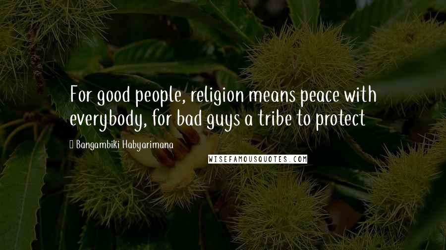 Bangambiki Habyarimana Quotes: For good people, religion means peace with everybody, for bad guys a tribe to protect