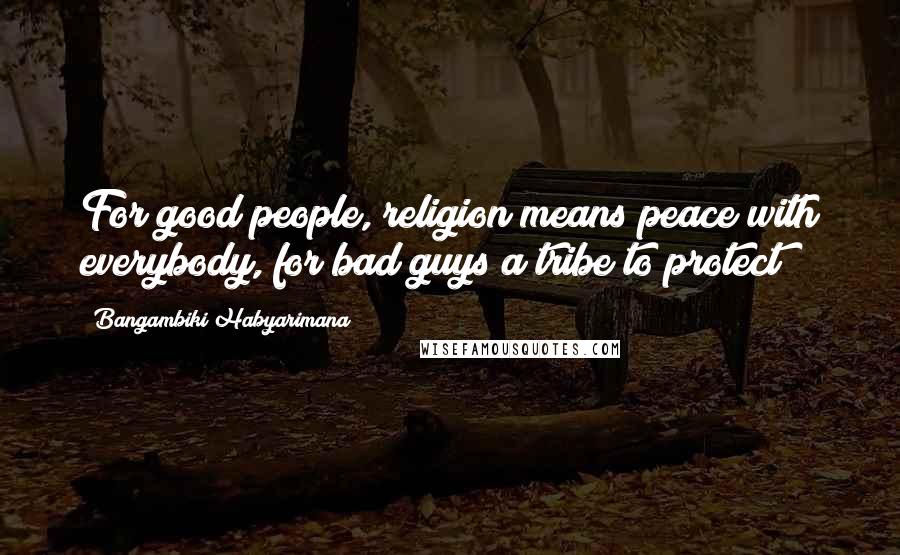 Bangambiki Habyarimana Quotes: For good people, religion means peace with everybody, for bad guys a tribe to protect