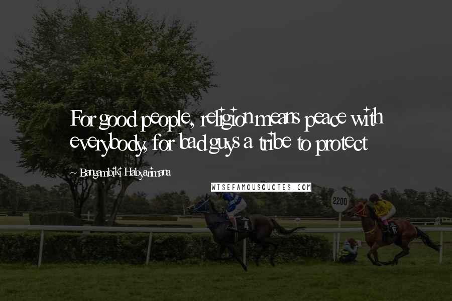 Bangambiki Habyarimana Quotes: For good people, religion means peace with everybody, for bad guys a tribe to protect