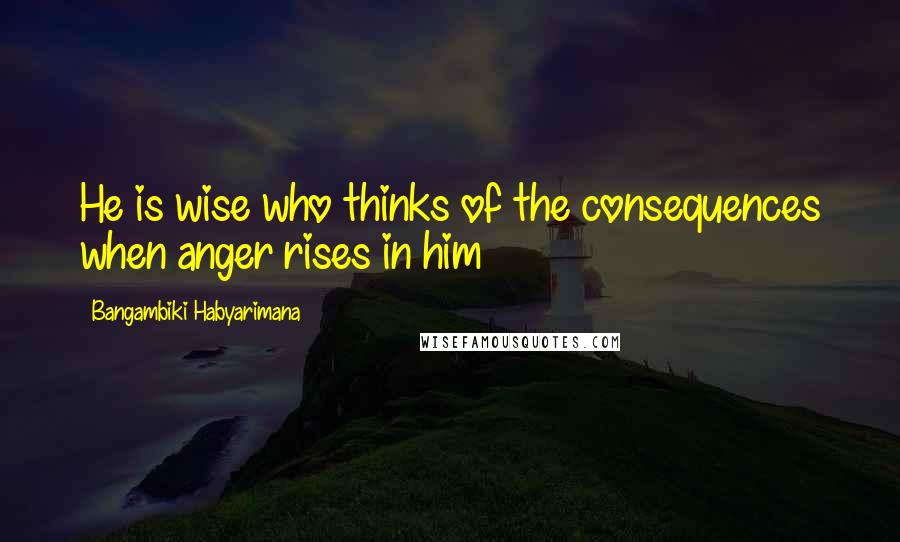 Bangambiki Habyarimana Quotes: He is wise who thinks of the consequences when anger rises in him