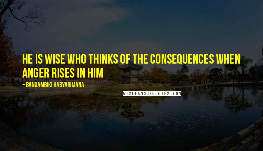 Bangambiki Habyarimana Quotes: He is wise who thinks of the consequences when anger rises in him