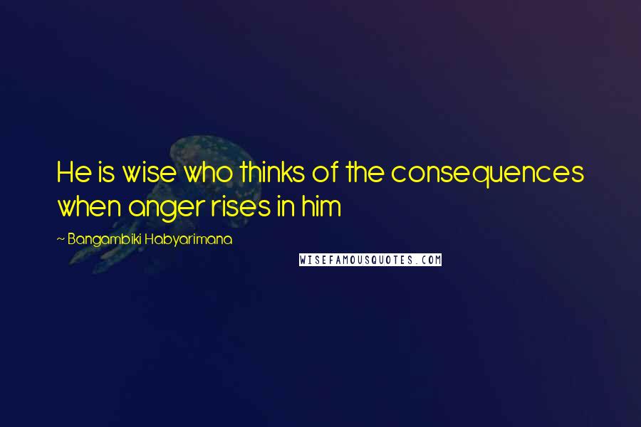 Bangambiki Habyarimana Quotes: He is wise who thinks of the consequences when anger rises in him