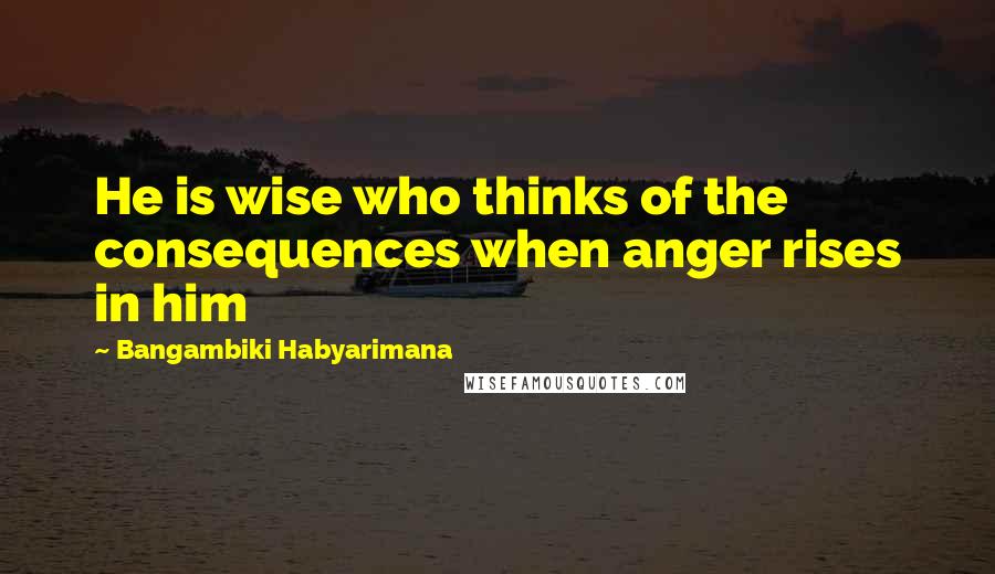 Bangambiki Habyarimana Quotes: He is wise who thinks of the consequences when anger rises in him