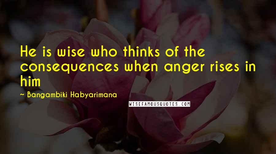 Bangambiki Habyarimana Quotes: He is wise who thinks of the consequences when anger rises in him