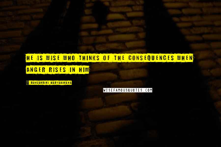 Bangambiki Habyarimana Quotes: He is wise who thinks of the consequences when anger rises in him