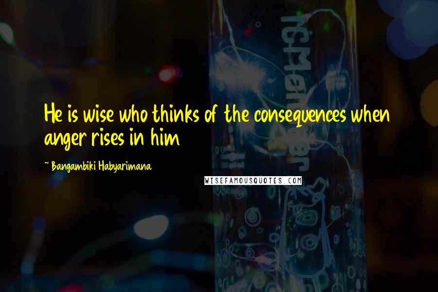 Bangambiki Habyarimana Quotes: He is wise who thinks of the consequences when anger rises in him