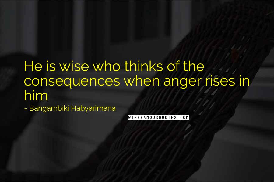 Bangambiki Habyarimana Quotes: He is wise who thinks of the consequences when anger rises in him