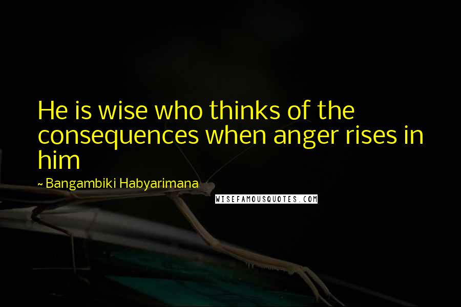 Bangambiki Habyarimana Quotes: He is wise who thinks of the consequences when anger rises in him