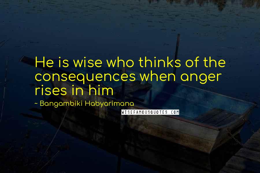 Bangambiki Habyarimana Quotes: He is wise who thinks of the consequences when anger rises in him