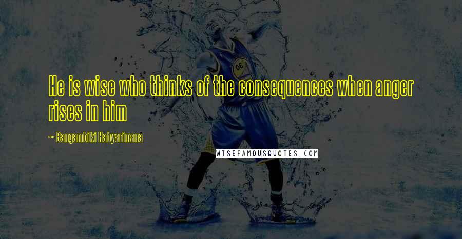 Bangambiki Habyarimana Quotes: He is wise who thinks of the consequences when anger rises in him