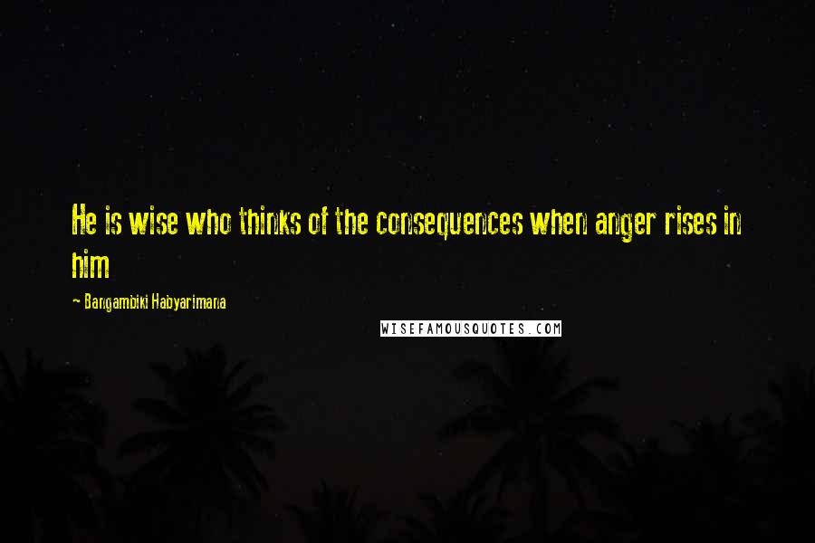 Bangambiki Habyarimana Quotes: He is wise who thinks of the consequences when anger rises in him